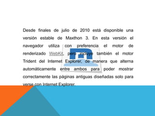 Desde finales de julio de 2010 está disponible una
versión estable de Maxthon 3. En esta versión el
navegador utiliza con preferencia el motor de
renderizado WebKit, pero incluye también el motor
Trident del Internet Explorer, de manera que alterna
automáticamente entre ambos para poder mostrar
correctamente las páginas antiguas diseñadas solo para
verse con Internet Explorer.
 