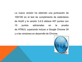 La nueva versión ha obtenido una puntuación de
100/100 en el test de cumplimiento de estándares
de Acid3 y la versión 3.4.5 obtiene 457 puntos con
15 puntos adicionales en la prueba
de HTML5, superando incluso a Google Chrome 24
y a las versiones en desarrollo de Chrome.
 