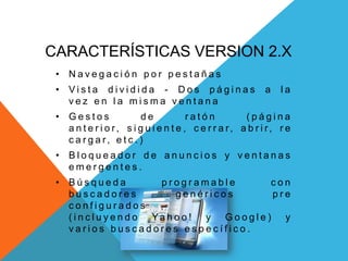 CARACTERÍSTICAS VERSION 2.X
• N a v e g a c i ó n p o r p e s t a ñ a s
• V i s t a d i v i d i d a - D o s p á g i n a s a l a
v e z e n l a m i s m a v e n t a n a
• G e s t o s d e r a t ó n ( p á g i n a
a n t e r i o r, s i g u i e n t e , c e r r a r, a b r i r, r e
c a r g a r, e t c . )
• B l o q u e a d o r d e a n u n c i o s y v e n t a n a s
e m e r g e n t e s .
• B ú s q u e d a p r o g r a m a b l e c o n
b u s c a d o r e s g e n é r i c o s p r e
c o n f i g u r a d o s
( i n c l u y e n d o Ya h o o ! y G o o g l e ) y
v a r i o s b u s c a d o r e s e s p e c í f i c o .
 