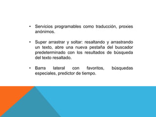 • Servicios programables como traducción, proxies
anónimos.
• Super arrastrar y soltar: resaltando y arrastrando
un texto, abre una nueva pestaña del buscador
predeterminado con los resultados de búsqueda
del texto resaltado.
• Barra lateral con favoritos, búsquedas
especiales, predictor de tiempo.
 