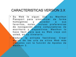 CARACTERISTICAS VERSION 3.X
• S u W e b l o s i g u e : U s e s u M a x t h o n
P a s s p o r t p a r a s i n c r o n i z a r d e f o r m a
h o m o g é n e a y a c c e d e r a s u s
f a v o r i t o s , n o t a s , i n c l u s o p r e f e r e n c i a s
d e n a v e g a c i ó n e n t r e c o m p u t a d o r a s d e
e s c r i t o r i o y d i s p o s i t i v o s . M a x t h o n l o
h a c e f á c i l p a r a q u e s u W e b v i a j e c o n
u s t e d , e n s u i t i n e r a r i o .
• R e d u c e l a e n t r a d a f a s t i d i o s a : C r e a r
a t a j o s d e l a s u r l s d e s i t i o s W e b m á s
v i s i t a d o s c o n l a f u n c i ó n d e A p o d o s d e
M a x t h o n 3 .
 