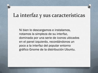 La interfaz y sus características
Ni bien lo descargamos e instalamos,
notamos la simpleza de su interfaz,
dominada por una serie de iconos ubicados
en el panel izquierdo, recordándonos un
poco a la interfaz del popular entorno
gráfico Gnome de la distribución Ubuntu.
 