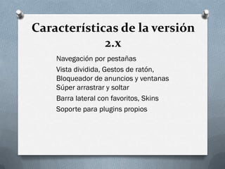 Características de la versión
2.x
Navegación por pestañas
Vista dividida, Gestos de ratón,
Bloqueador de anuncios y ventanas
Súper arrastrar y soltar
Barra lateral con favoritos, Skins
Soporte para plugins propios
 