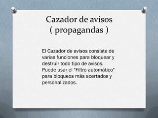 Cazador de avisos
( propagandas )
El Cazador de avisos consiste de
varias funciones para bloquear y
destruir todo tipo de avisos.
Puede usar el "Filtro automático"
para bloqueos más acertados y
personalizados.
 