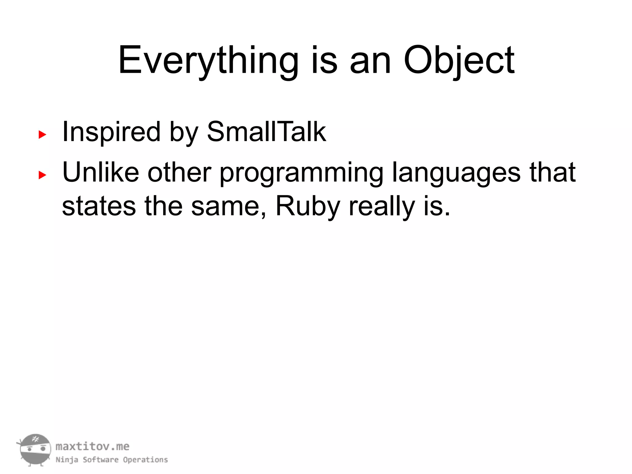 Everything is an Object
▶   Inspired by SmallTalk
▶   Unlike other programming languages that
    states the same, Ruby really is.
 