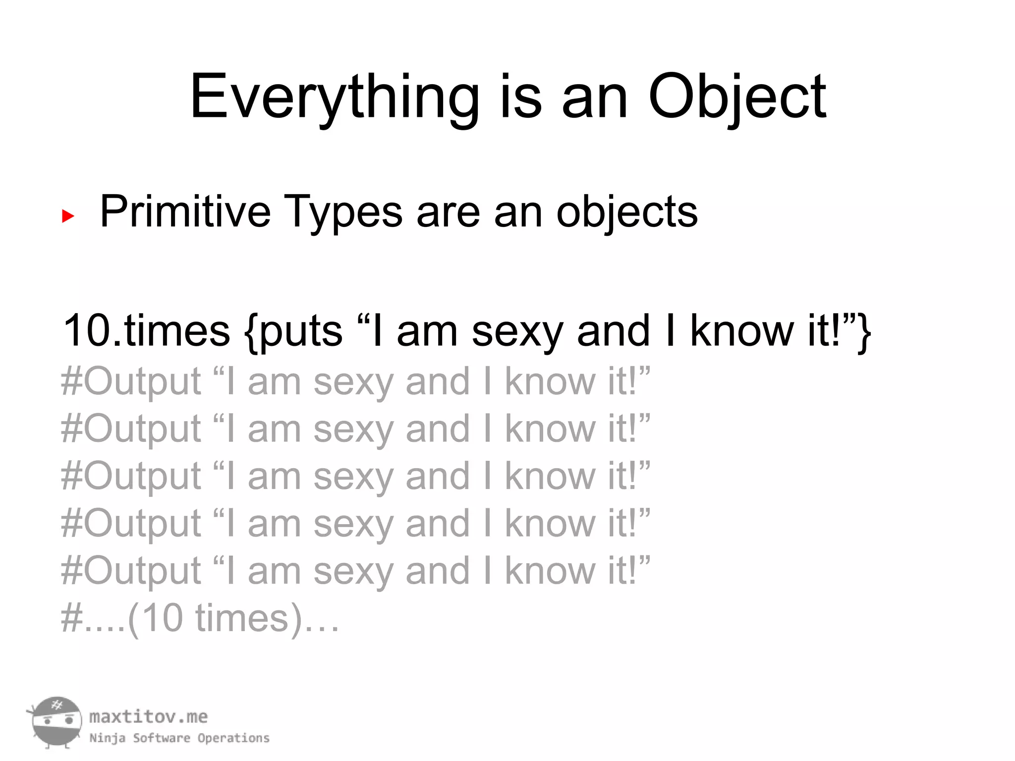 Everything is an Object
▶   Primitive Types are an objects

10.times {puts “I am sexy and I know it!”}
#Output “I am sexy and I know it!”
#Output “I am sexy and I know it!”
#Output “I am sexy and I know it!”
#Output “I am sexy and I know it!”
#Output “I am sexy and I know it!”
#....(10 times)…
 