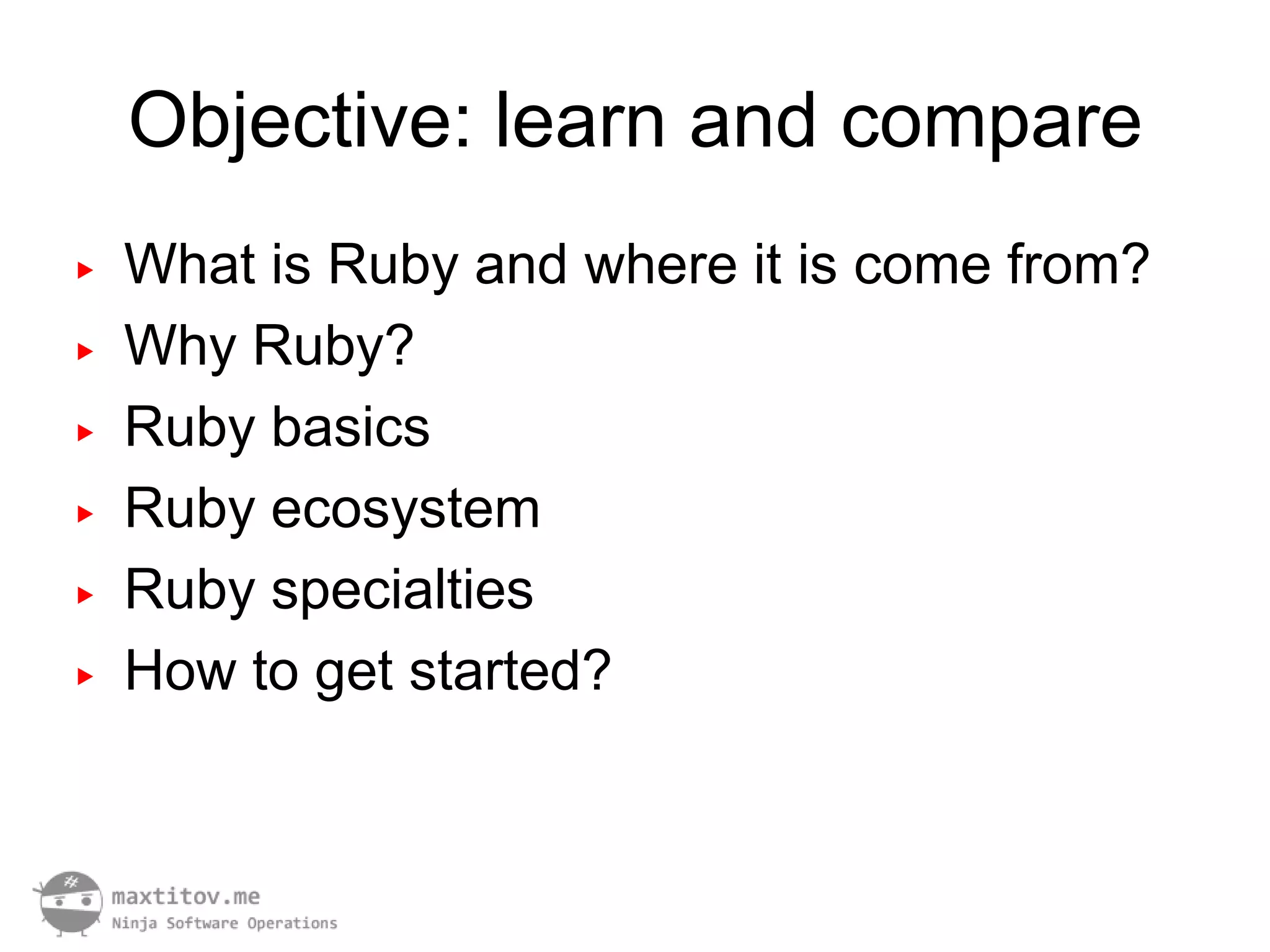 Objective: learn and compare
▶   What is Ruby and where it is come from?
▶   Why Ruby?
▶   Ruby basics
▶   Ruby ecosystem
▶   Ruby specialties
▶   How to get started?
 