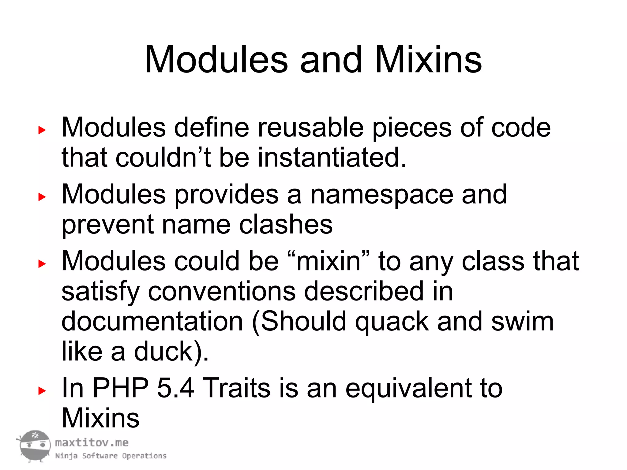 Modules and Mixins
▶   Modules define reusable pieces of code
    that couldn’t be instantiated.
▶   Modules provides a namespace and
    prevent name clashes
▶   Modules could be “mixin” to any class that
    satisfy conventions described in
    documentation (Should quack and swim
    like a duck).
▶   In PHP 5.4 Traits is an equivalent to
    Mixins
 