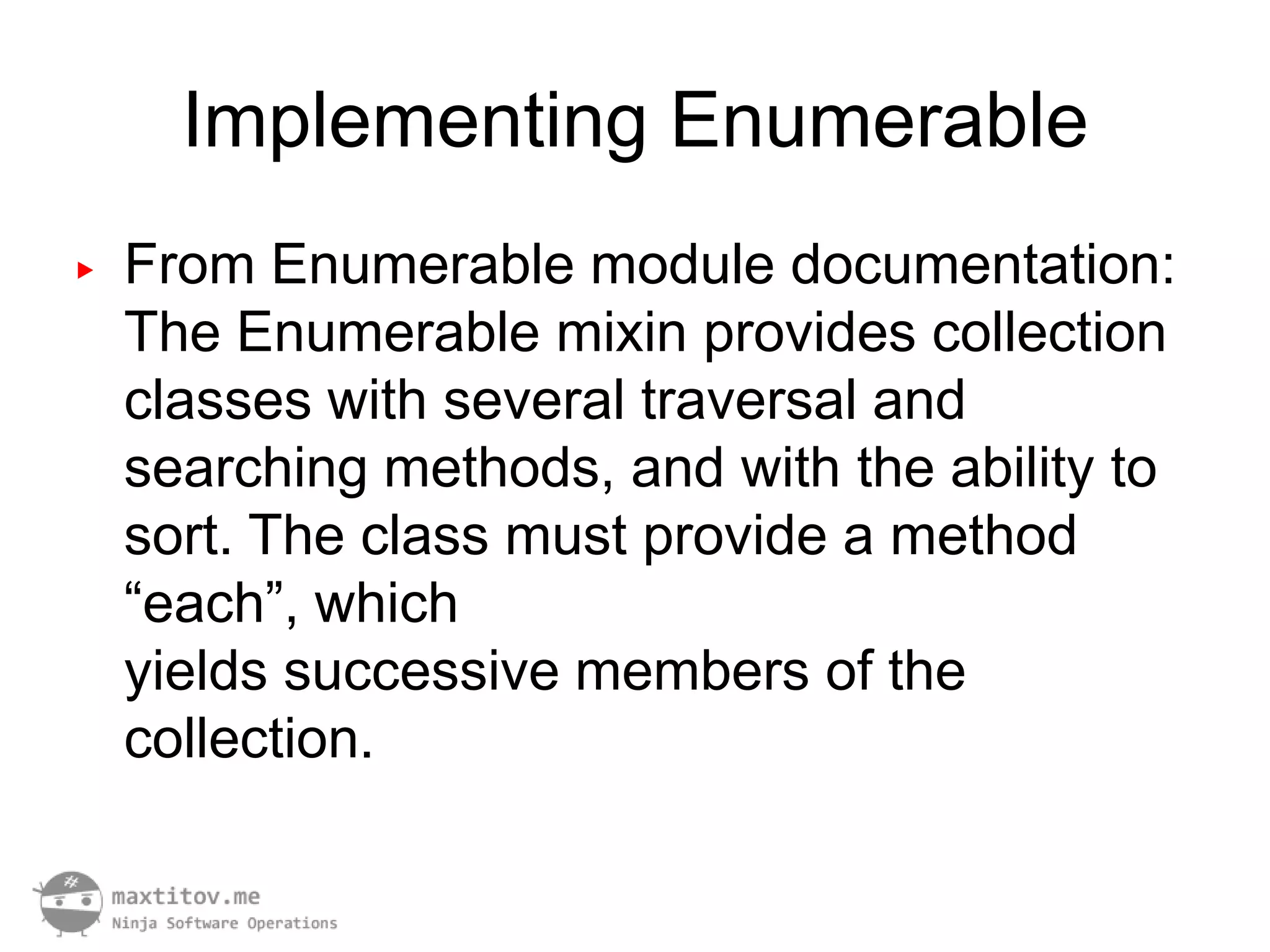 Implementing Enumerable
▶   From Enumerable module documentation:
    The Enumerable mixin provides collection
    classes with several traversal and
    searching methods, and with the ability to
    sort. The class must provide a method
    “each”, which
    yields successive members of the
    collection.
 