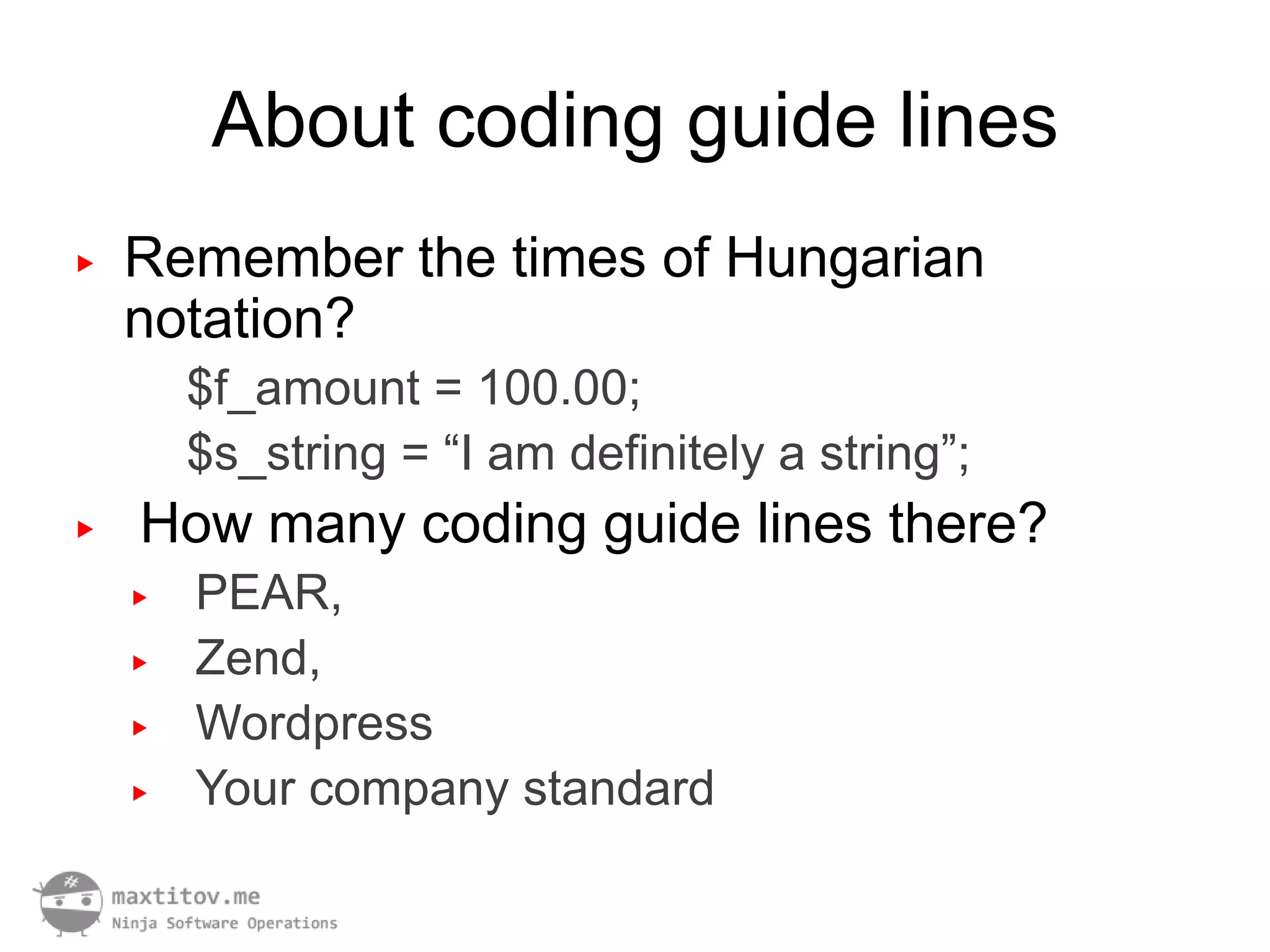 About coding guide lines
▶   Remember the times of Hungarian
    notation?
        $f_amount = 100.00;
        $s_string = “I am definitely a string”;
▶   How many coding guide lines there?
    ▶   PEAR,
    ▶   Zend,
    ▶   Wordpress
    ▶   Your company standard
 