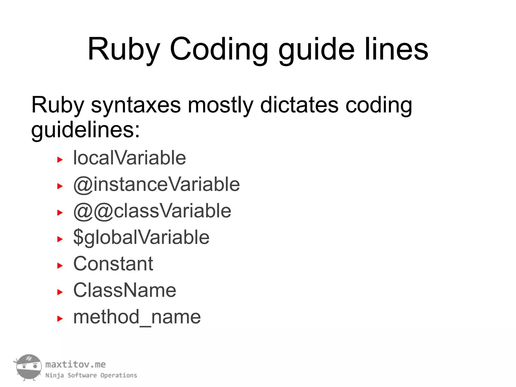 Ruby Coding guide lines
Ruby syntaxes mostly dictates coding
guidelines:
  ▶   localVariable
  ▶   @instanceVariable
  ▶   @@classVariable
  ▶   $globalVariable
  ▶   Constant
  ▶   ClassName
  ▶   method_name
 