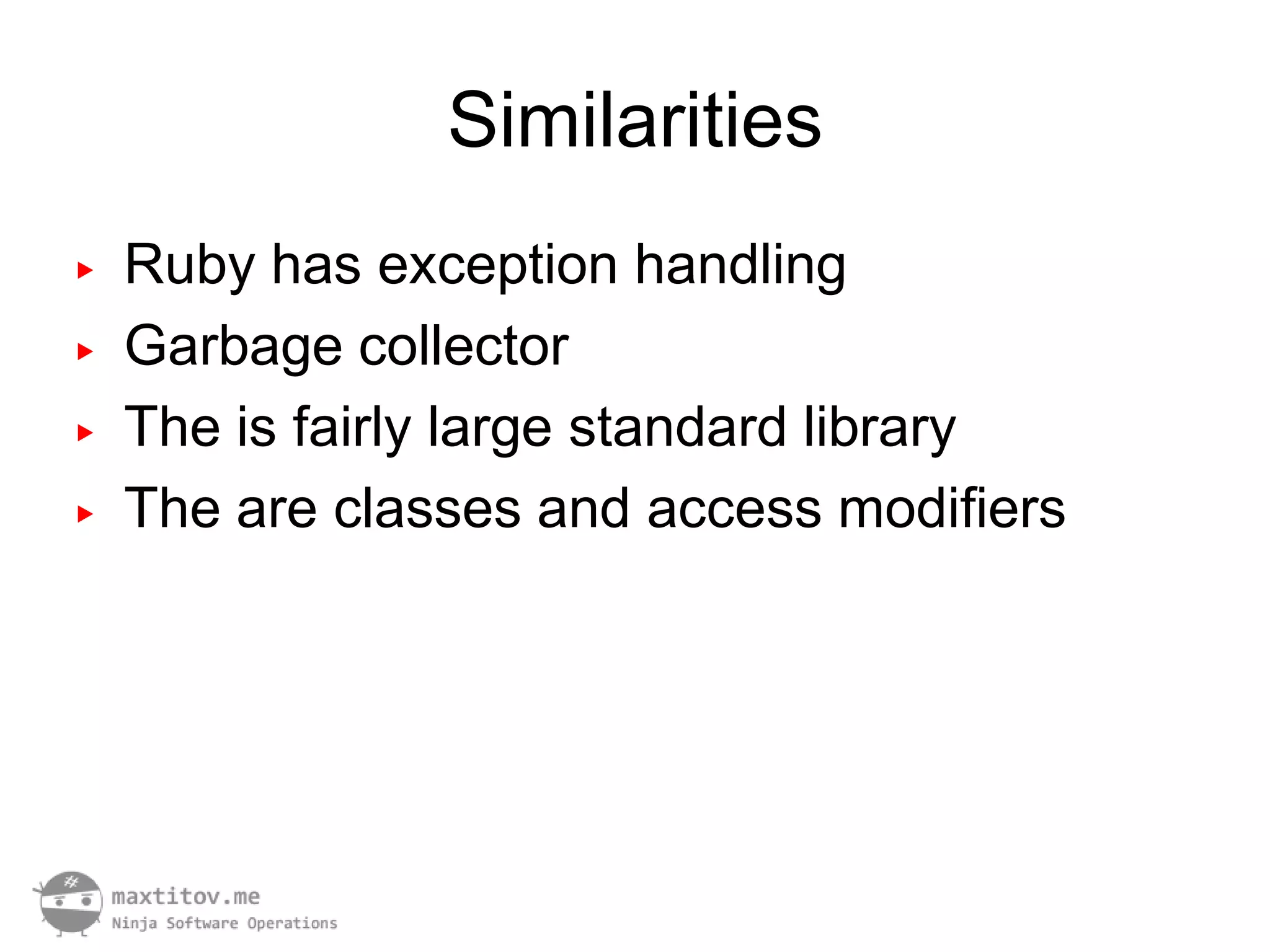 Similarities
▶   Ruby has exception handling
▶   Garbage collector
▶   The is fairly large standard library
▶   The are classes and access modifiers
 