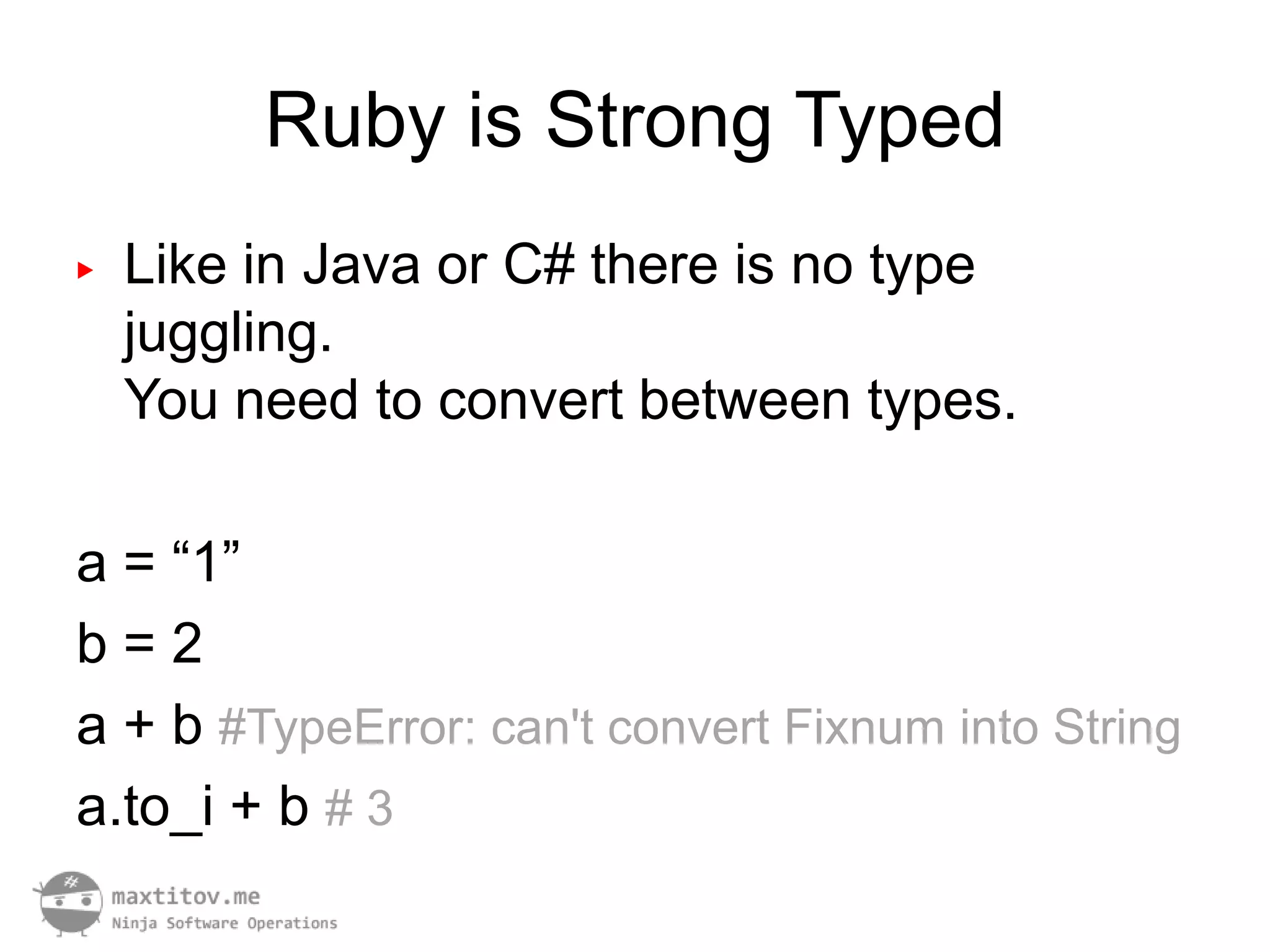 Ruby is Strong Typed
▶   Like in Java or C# there is no type
    juggling.
    You need to convert between types.

a = “1”
b=2
a + b #TypeError: can't convert Fixnum into String
a.to_i + b # 3
 
