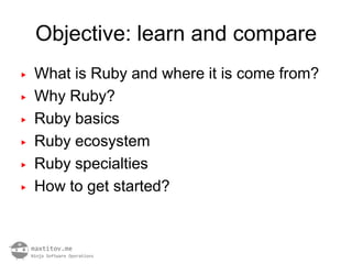 Objective: learn and compare
▶   What is Ruby and where it is come from?
▶   Why Ruby?
▶   Ruby basics
▶   Ruby ecosystem
▶   Ruby specialties
▶   How to get started?
 