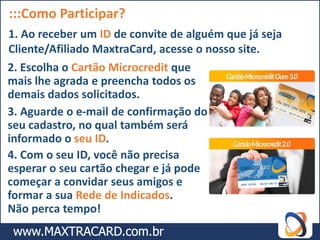:::Como Participar?
1. Ao receber um ID de convite de alguém que já seja
Cliente/Afiliado MaxtraCard, acesse o nosso site.
2. Escolha o Cartão Microcredit que
mais lhe agrada e preencha todos os
demais dados solicitados.
3. Aguarde o e-mail de confirmação do
seu cadastro, no qual também será
informado o seu ID.
4. Com o seu ID, você não precisa
esperar o seu cartão chegar e já pode
começar a convidar seus amigos e
formar a sua Rede de Indicados.
Não perca tempo!
 