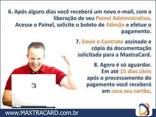 6. Após alguns dias você receberá um novo e-mail, com a
                  liberação de seu Painel Administrativo.
   Acesse o Painel, solicite o boleto de Adesão e efetue o
                                              pagamento.
                           7. Envie o Contrato assinado e
                                   cópia da documentação
                            solicitada para a MaxtraCard.
                                 8. Agora é só aguardar.
                                    Em até 15 dias úteis
                               após o processamento do
                               pagamento você receberá
                                     em casa seu cartão.
 