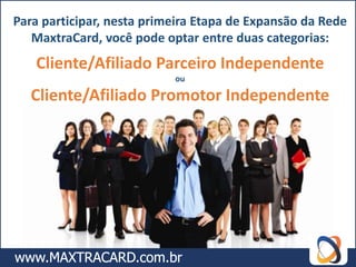 Para participar, nesta primeira Etapa de Expansão da Rede
   MaxtraCard, você pode optar entre duas categorias:
   Cliente/Afiliado Parceiro Independente
                           ou

   Cliente/Afiliado Promotor Independente
 