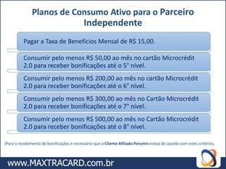 Planos de Consumo Ativo para o Parceiro
                                            Independente
          Pagar a Taxa de Benefícios Mensal de R$ 15,00.

          Consumir pelo menos R$ 50,00 ao mês no cartão Microcrédit
          2.0 para receber bonificações até o 5° nível.
          Consumir pelo menos R$ 200,00 ao mês no cartão Microcrédit
          2.0 para receber bonificações até o 6° nível.
          Consumir pelo menos R$ 300,00 ao mês no Cartão Microcrédit
          2.0 para receber bonificações até o 7° nível.
          Consumir pelo menos R$ 500,00 ao mês no Cartão Microcrédit
          2.0 para receber bonificações até o 8° nível.

(Para o recebimento de bonificações é necessário que o Cliente Afiliado Parceiro esteja de acordo com estes critérios.
 