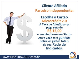 Cliente Afiliado
Parceiro Independente:
   Escolha o Cartão
   Microcrédit 2.0.
  A Taxa de Adesão a ser
       paga será de
        R$ 15,00
 e, mantendo-se em Status
  Ativo você terá ganhos
    sobre os gastos totais
      de sua Rede de
        Indicados.
 