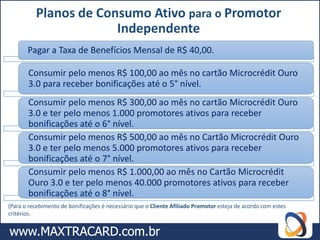 Planos de Consumo Ativo para o Promotor
                       Independente
       Pagar a Taxa de Benefícios Mensal de R$ 40,00.

       Consumir pelo menos R$ 100,00 ao mês no cartão Microcrédit Ouro
       3.0 para receber bonificações até o 5° nível.
       Consumir pelo menos R$ 300,00 ao mês no cartão Microcrédit Ouro
       3.0 e ter pelo menos 1.000 promotores ativos para receber
       bonificações até o 6° nível.
       Consumir pelo menos R$ 500,00 ao mês no Cartão Microcrédit Ouro
       3.0 e ter pelo menos 5.000 promotores ativos para receber
       bonificações até o 7° nível.
       Consumir pelo menos R$ 1.000,00 ao mês no Cartão Microcrédit
       Ouro 3.0 e ter pelo menos 40.000 promotores ativos para receber
       bonificações até o 8° nível.
(Para o recebimento de bonificações é necessário que o Cliente Afiliado Promotor esteja de acordo com estes
critérios.
 