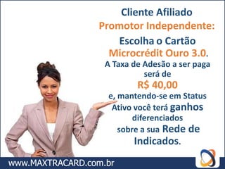Cliente Afiliado
Promotor Independente:
   Escolha o Cartão
  Microcrédit Ouro 3.0.
 A Taxa de Adesão a ser paga
           será de
         R$ 40,00
 e, mantendo-se em Status
  Ativo você terá ganhos
        diferenciados
    sobre a sua Rede de
        Indicados.
 
