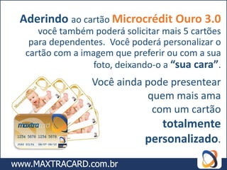 Aderindo ao cartão Microcrédit Ouro 3.0
    você também poderá solicitar mais 5 cartões
  para dependentes. Você poderá personalizar o
 cartão com a imagem que preferir ou com a sua
                 foto, deixando-o a “sua cara”.
                Você ainda pode presentear
                           quem mais ama
                            com um cartão
                                totalmente
                             personalizado.
 