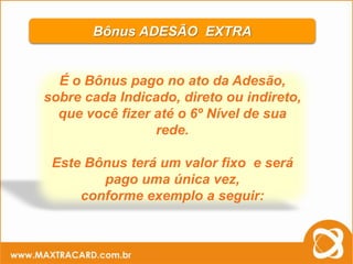 Bônus ADESÃO EXTRA


  É o Bônus pago no ato da Adesão,
sobre cada Indicado, direto ou indireto,
  que você fizer até o 6º Nível de sua
                 rede.

 Este Bônus terá um valor fixo e será
        pago uma única vez,
     conforme exemplo a seguir:
 