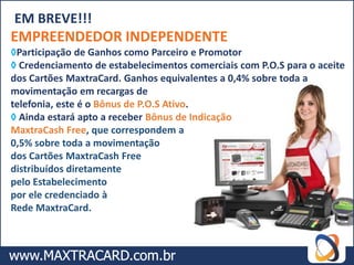 EM BREVE!!!
EMPREENDEDOR INDEPENDENTE
◊Participação de Ganhos como Parceiro e Promotor
◊ Credenciamento de estabelecimentos comerciais com P.O.S para o aceite
dos Cartões MaxtraCard. Ganhos equivalentes a 0,4% sobre toda a
movimentação em recargas de
telefonia, este é o Bônus de P.O.S Ativo.
◊ Ainda estará apto a receber Bônus de Indicação
MaxtraCash Free, que correspondem a
0,5% sobre toda a movimentação
dos Cartões MaxtraCash Free
distribuídos diretamente
pelo Estabelecimento
por ele credenciado à
Rede MaxtraCard.
 