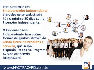 Para se tornar um
Empreendedor Independente
é preciso estar cadastrado
há no mínimo 30 dias como
Promotor Independente.

O Empreendedor
Independente terá outras
formas de ganhos através da
venda direta de Produtos e
Serviços, que serão
disponibilizados no Programa
B2B de Autoenvio
MaxtraCard.
 