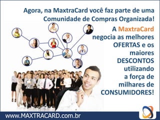 Agora, na MaxtraCard você faz parte de uma
      Comunidade de Compras Organizada!
                             A MaxtraCard
                      negocia as melhores
                             OFERTAS e os
                                   maiores
                               DESCONTOS
                                 utilizando
                                 a força de
                               milhares de
                        CONSUMIDORES!
 