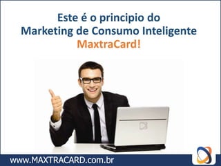 Este é o principio do
Marketing de Consumo Inteligente
          MaxtraCard!
 
