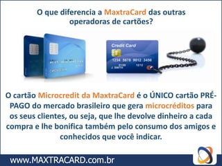 O que diferencia a MaxtraCard das outras
                 operadoras de cartões?




O cartão Microcredit da MaxtraCard é o ÚNICO cartão PRÉ-
 PAGO do mercado brasileiro que gera microcréditos para
 os seus clientes, ou seja, que lhe devolve dinheiro a cada
compra e lhe bonifica também pelo consumo dos amigos e
                conhecidos que você indicar.
 