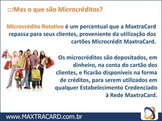 :::Mas o que são Microcréditos?

Microcrédito Rotativo é um percentual que a MaxtraCard
repassa para seus clientes, proveniente da utilização dos
                        cartões Microcrédit MaxtraCard.

                   Os microcréditos são depositados, em
                         dinheiro, na conta do cartão dos
                  clientes, e ficarão disponíveis na forma
                    de créditos, para serem utilizados em
                  qualquer Estabelecimento Credenciado
                                       à Rede MaxtraCard.
 