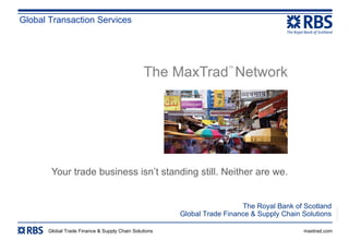 The MaxTrad ™  Network   Your trade business isn’t standing still. Neither are we. Global Transaction Services The Royal Bank of Scotland Global Trade Finance & Supply Chain Solutions 