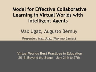 Model for Effective Collaborative
Learning in Virtual Worlds with
Intelligent Agents
Max Ugaz, Augusto Bernuy
Presenter: Max Ugaz (Maximo Eames)
Virtual Worlds Best Practices in Education
2013: Beyond the Stage – July 24th to 27th
 