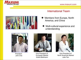 Members from Europe, North  America, and China Multi-cultural experience and  understanding International Team President  John Che Vice President of  European Market Andre Bahlmann Vice President of  North American Market Julia Yan 