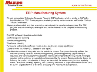 ERP Manufacturing System We use personalized Enterprise Resource Planning (ERP) software, which is similar to SAP AG’s flagship platform ERP. These programs are being used by such companies as Porsche, Verizon Telcom, and Nissan. All parts are bar-coded, and then scanned at each step of the manufacturing process. The ERP program ensures tracking for every part and person involved in the complete manufacturing process. The ERP software integrates and controls:  Machine capacity planning Manufacturing planning Warehouse planning Purchasing software (the software results in less lag time on project start times) Quality Control (i.e. when Q.C. passes or fails a part).  The above information is integrated into the rest of the system. The system instantly updates the machine planning capacity, manufacturing planning, purchasing planning (repurchasing if required), and warehouse planning (location tracking all components of every mould). Changes required by the customer are updated and integrated by the system, flagging potential delays for finishing the product on schedule. If delays are expected, the system can give parts a priority status.  Automatic tracking, reporting, and correcting deviations in projected timelines allows us to hit our T1 target date 96% of the time; averaging over 700 moulds built per year. 