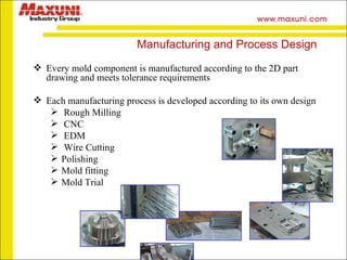 Manufacturing and Process Design Every mold component is manufactured according to the 2D part drawing and meets tolerance requirements Each manufacturing process is developed according to its own design Rough Milling CNC EDM Wire Cutting Polishing Mold fitting Mold Trial 