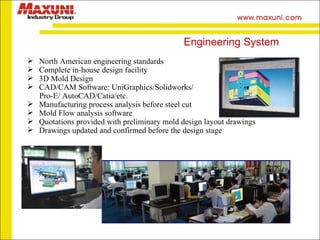 North American engineering standards Complete in-house design facility 3D Mold Design CAD/CAM Software: UniGraphics/Solidworks/ Pro-E/ AutoCAD/Catia/etc. Manufacturing process analysis before steel cut  Mold Flow analysis software Quotations provided with preliminary mold design layout drawings Drawings updated and confirmed before the design stage Engineering System 