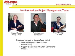 One project manager in charge of your project Weekly progress updates for mold manufacturing Support to customers in English, German and Chinese North American Project Management Team   Project Manager Cindy Adkins  Project Manager Dan Leblanc Project Manager Cici Ding 