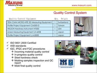 Quality Control Equipment  Qty.  Origin Quality Control System ISO 9001 2000 Certified AISI standards IQC, IPQC and FQC procedures Incoming material quality control  In-progress quality control Steel hardness check  Molding samples inspection and QC report Mold final quality control TESA CMM MICRO-HITE 3D Measuring Equipment   1 Switzerland Profile Project Equipment CM300-D   1 Taiwan WILSON Hardness Instrument HT500   1 USA Linear Measuring Equipment LH-600B   1 Japan Profile Project Equipment LJ-A3000   1 Japan 