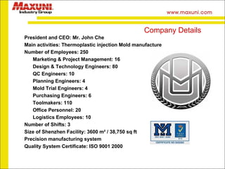 President and CEO: Mr. John Che Main activities: Thermoplastic injection Mold manufacture Number of Employees: 250 Marketing & Project Management: 16 Design & Technology Engineers: 80 QC Engineers: 10 Planning Engineers: 4 Mold Trial Engineers: 4 Purchasing Engineers: 6 Toolmakers: 110 Office Personnel: 20 Logistics Employees: 10 Number of Shifts: 3 Size of Shenzhen Facility: 3600 m² / 38,750 sq ft Precision manufacturing system Quality System Certificate: ISO 9001 2000 Company Details 