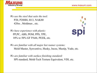 We use the steel that suits the tool: P20, P20HH, H13, NAK80 420ss ,  Moldmax  , etc. We have experience with plastic:  PP,PC, ABS, POM, PPS, TPE, 10% to 50%  GF PA66 , PEEK, etc. We are familiar with all major hot runner systems:  Mold Master,  Synventive ,   Husky, Incoe, Mastip, Yudo, etc. We are familiar with surface finishing standard:  SPI standard, Mold-Tech Texture Equivalent, VDI, etc. 