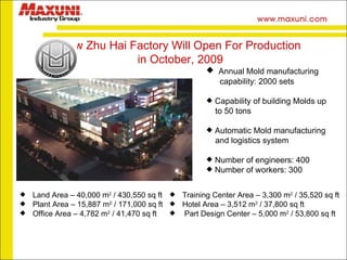Annual Mold manufacturing  capability: 2000 sets Capability of building Molds up to 50 tons Automatic Mold manufacturing  and logistics system Number of engineers: 400 Number of workers: 300 Land Area – 40,000 m 2  / 430,550 sq ft Plant Area – 15,887 m 2  / 171,000 sq ft Office Area – 4,782 m 2  / 41,470 sq ft Training Center Area – 3,300 m 2  / 35,520 sq ft Hotel Area – 3,512 m 2  / 37,800 sq ft Part Design Center – 5,000 m 2  / 53,800 sq ft New Zhu Hai Factory Will Open For Production in October, 2009  