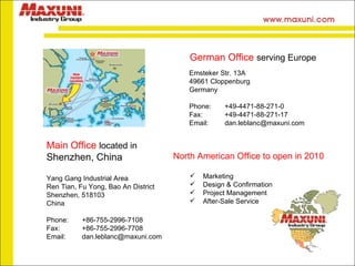Yang Gang Industrial Area Ren Tian, Fu Yong, Bao An District Shenzhen, 518103 China Phone:  +86-755-2996-7108 Fax:  +86-755-2996-7708 Email:  [email_address] Main Office  located in Shenzhen, China German Office  serving Europe Emsteker Str. 13A 49661 Cloppenburg Germany Phone:  +49-4471-88-271-0 Fax: +49-4471-88-271-17 Email:  [email_address] Marketing Design & Confirmation Project Management After-Sale Service North American Office to open in 2010 