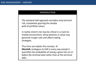 RISK MANAGEMENT – MAXVAR



                                    INTRODUCTION


                The standard VaR approach considers only terminal
                risk, completely ignoring the sample
                path of portfolio values.

                In reality interim risk may be critical in a mark-to-
                market environment. Sharp declines in value may
                generate margin calls and affect trading
                strategies.

                Thus here we explain the concept of
                MaxVaR, analogous to VaR in every way except it
                quantifies the probability of seeing a given loss on or
                before the terminal date rather than at the terminal
                date.
 