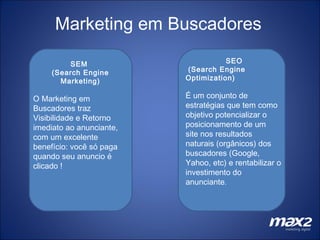 Marketing em Buscadores SEM  (Search Engine Marketing) O Marketing em Buscadores traz Visibilidade e Retorno imediato ao anunciante, com um excelente benefício: você só paga quando seu anuncio é clicado ! SEO (Search Engine Optimization)  É um conjunto de estratégias que tem como objetivo potencializar o  posicionamento de um site nos resultados naturais (orgânicos) dos buscadores (Google, Yahoo, etc) e rentabilizar o investimento do anunciante .  