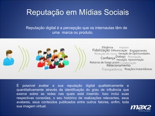 Reputação em Mídias Sociais Reputação digital é a percepção que os internautas têm de uma  marca ou produto. É possível avaliar a sua reputação digital qualitativamente e quantitativamente através da identificação do grau de influência que exerce sobre as redes nas quais está inserido. Isso inclui suas respectivas conexões, o seu histórico de realizações relevantes, seus avatares, seus conteúdos publicados entre outros fatores, enfim, toda sua imagem virtual. 