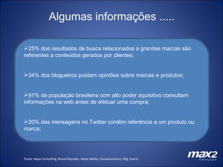 Algumas informações ..... 25% dos resultados de busca relacionados a grandes marcas são referentes a conteúdos gerados por clientes; 34% dos blogueiros postam opiniões sobre marcas e produtos; 91% da população brasileira com alto poder aquisitivo consultam informações na web antes de efetuar uma compra; 20% das mensagens no Twitter contêm referência a um produto ou marca; Fonte: Napa Consulting, Brand Republic, Ibope Media, Socialconomics, IDig, Everis. 
