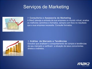 Serviços de Marketing Análise  de Mercado e Tendências   Estudos que analisam o comportamento de compra e tendências de seu mercado e verificam  a situação de seus concorrentes diretos e indiretos. Consultoria e Assessoria de Marketing A Max2 planeja a entrada da sua empresa no mundo virtual, analisa os melhores caminhos e formatos, sempre com foco no resultado que a sua empresa necessita. Consulte formatos. 